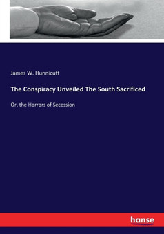 The Conspiracy Unveiled The South Sacrificed : Or, the Horrors of Secession
