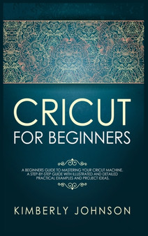 Cricut for Beginners : A Beginner's Guide to Mastering Your Cricut Machine. A Step-by-Step Guide with Illustrated and Detailed Practical Examples and Project Ideas by Kimberly Johnson - Hardback