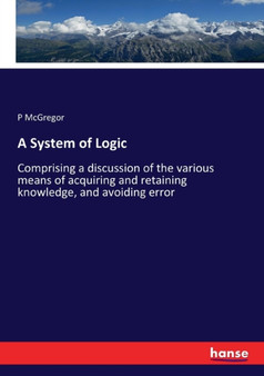 A System of Logic : Comprising a discussion of the various means of acquiring and retaining knowledge, and avoiding error