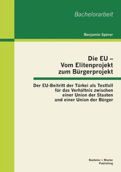 Die EU - Vom Elitenprojekt zum Burgerprojekt : Der EU-Beitritt der Turkei als Testfall fur das Verhaltnis zwischen einer Union der Staaten und einer Union der Burger