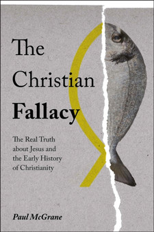 The Christian Fallacy : The Real Truth About Jesus and the Early History of Christianity