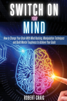 Switch On Your Mind : How to Change Your Brain with Mind Hacking, Manipulation Techniques and Build Mental Toughness to Achieve Your Goals