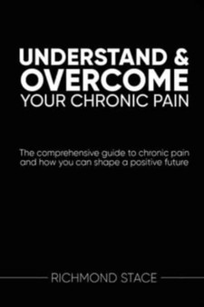 Understand and Overcome Your Chronic Pain : The Comprehensive Guide to Chronic Pain and How You Can Shape a Positive Future by Richmond Stace - Paperback