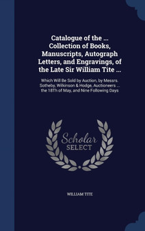 Catalogue of the ... Collection of Books, Manuscripts, Autograph Letters, and Engravings, of the Late Sir William Tite ... : Which Will Be Sold by Auction, by Messrs. Sotheby, Wilkinson & Hodge, Aucti by William Tite - Hardback