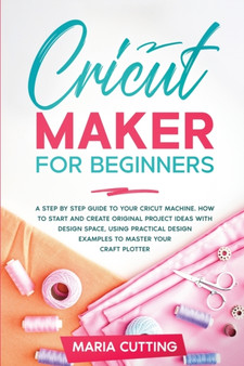 Cricut for Beginners : A Step By Step Guide to Your Cricut Machine. How to Start and Create Original Project Ideas with Design Space, Using Practical Design Examples to Master Your Craft Plotter by Maria Cutting - Paperback