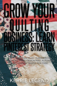 Grow Your Quilting Business : Learn Pinterest Strategy: How to Increase Blog Subscribers, Make More Sales, Design Pins, Automate & Get Website Traffic for Free by Kerrie Legend - Paperback