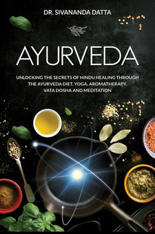 Ayurveda : Unlocking the Secrets of Hindu Healing Through the Ayurveda Diet, Yoga, Aromatherapy, Vata Dosha and Meditation