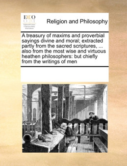 A Treasury of Maxims and Proverbial Sayings Divine and Moral; Extracted Partly from the Sacred Scriptures, ... Also from the Most Wise and Virtuous Heathen Philosophers : But Chiefly from the Writings