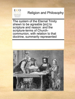 The System of the Eternal Trinity Shewn to Be Agreable [sic] to Scripture and Reason : And the Scripture-Terms of Church-Communion, with Relation to That Doctrine, Summarily Represented