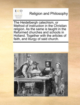 The Heidelbergh Catechism, or Method of Instruction in the Christian Religion. as the Same Is Taught in the Reformed Churches and Schools in Holland. Together with the Articles of Faith, and Liturgy o