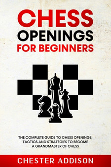 Chess Opening For Beginners : The Complete Guide to Chess Openings, Tactics and Strategies to Become a Grandmaster of Chess by Chester Addison - Paperback