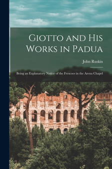 Giotto and His Works in Padua : Being an Explanatory Notice of the Frescoes in the Arena Chapel by John Ruskin - Paperback