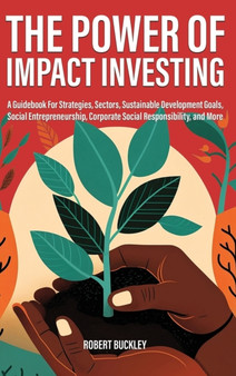 The Power of Impact Investing : A Guidebook For Strategies, Sectors, Sustainable Development Goals, Social Entrepreneurship, Corporate Social Responsibility, and More by Robert Buckley - Hardback