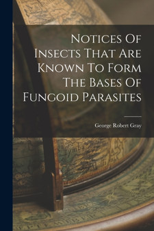 Notices Of Insects That Are Known To Form The Bases Of Fungoid Parasites by George Robert Gray - Paperback