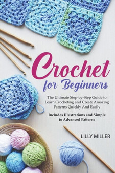 Crochet for Beginners : The Ultimate Step-by-Step Guide to Learn Crocheting and Create Amazing Patterns Quickly And Easily Includes Illustrations and Simple to Advanced Patterns by Lilly Miller - Paperback