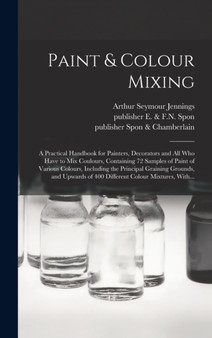 Paint & Colour Mixing : A Practical Handbook for Painters, Decorators and All Who Have to Mix Coulours, Containing 72 Samples of Paint of Various Colours, Including the Principal Graining Grounds, and by Arthur Seymour B 1860 Jennings - Hardback