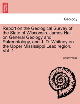 Report on the Geological Survey of the State of Wisconsin. James Hall on General Geology and Pal??ontology, and J. D. Whitney on the Upper Mississippi Lead region. Vol. 1. by Anonymous - Paperback