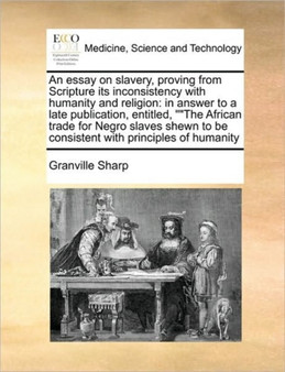 An Essay on Slavery, Proving from Scripture Its Inconsistency with Humanity and Religion : In Answer to a Late Publication, Entitled, the African Trade for Negro Slaves Shewn to Be Consistent with Pri by Granville Sharp - Paperback