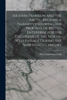 Sir John Franklin and the Arctic Regions, a Narrative Showing the Progress of British Enterprise for the Discovery of the North-West Passage During the Nineteenth Century by Peter Lund Simmonds - Paperback