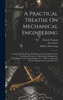 A Practical Treatise On Mechanical Engineering : Comprising Metallurgy, Moulding, Casting, Forging, Tools, Workshop Machinery, Mechanical Manipulation, Manufacture of the Steam-Engine, Etc.: With an A by Robert Armstrong - Hardback