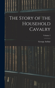 The Story of the Household Cavalry; Volume 1 by George Arthur - Hardback