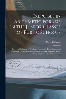 Exercises in Arithmetic for Use in the Junior Classes of Public Schools [microform] : Part I: a Collection of Problems Suitable for First, Second and Third Book Classes, Involving the Simple and Compo by W N Cuthbert - Paperback