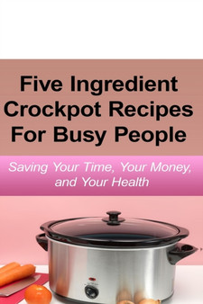 Simple Five Ingredient Crockpot Recipes For Busy People : Saving Your Time, Your Money, and Your Health