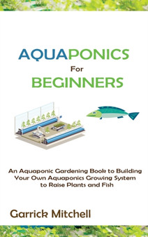 Aquaponics for Beginners : An Aquaponic Gardening Book to Building Your Own Aquaponics Growing System to Raise Plants and Fish by Garrick Mitchell - Hardback