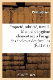 Proprete, Sobriete, Travail. Manuel d'Hygiene Elementaire A l'Usage Des Ecoles Et Des Familles by Paul Degrave - Paperback