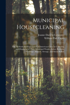 Municipal Housecleaning : The Methods and Experiences of American Cities in Collecting and Disposing of Their Municipal Wastes, Ashes, Rubbish, Garbage, Manure, Sewage, and Street Refuse by William Parr Capes - Paperback