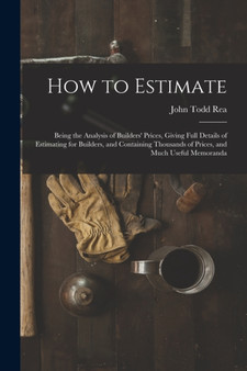 How to Estimate; Being the Analysis of Builders' Prices, Giving Full Details of Estimating for Builders, and Containing Thousands of Prices, and Much Useful Memoranda by John Todd Rea - Paperback