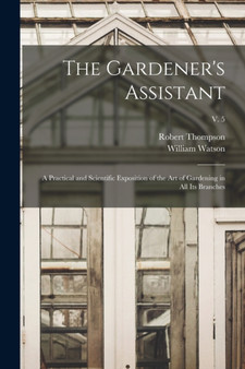 The Gardener's Assistant; a Practical and Scientific Exposition of the Art of Gardening in All Its Branches; v. 5 by Robert 1798-1869 Thompson - Paperback