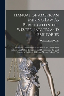 Manual of American Mining Law As Practiced in the Western States and Territories : Embracing a Compilation of the Text of the United States Statutes, Land-Office Regulations and Decisions, and the Loc by William Pratt Wade - Paperback