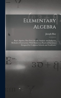 Elementary Algebra : Ray's Algebra. Part First: On the Analytic and Inductive Methods of Instruction: With Numerous Practical Exercises. Designed for Common Schools and Academies by Joseph Ray - Hardback