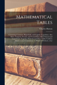 Mathematical Tables : Containing Common, Hyperbolic, and Logistic Logarithms. Also Sines, Tangents, Secants, and Versed-Sines, Both Natural and Logarithmic. Together With Several Other Tables Useful i by Charles Hutton - Paperback