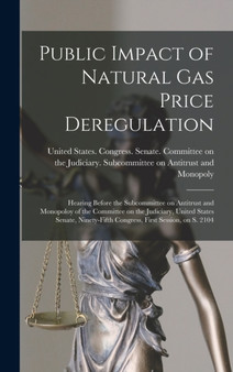 Public Impact of Natural gas Price Deregulation : Hearing Before the Subcommittee on Antitrust and Monopoloy of the Committee on the Judiciary, United States Senate, Ninety-fifth Congress, First Sessi by United States Congress Senate Comm - Hardback