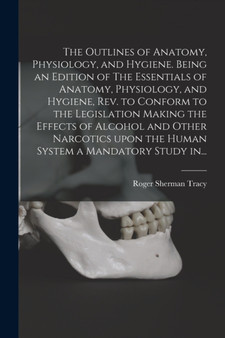 The Outlines of Anatomy, Physiology, and Hygiene. Being an Edition of The Essentials of Anatomy, Physiology, and Hygiene, Rev. to Conform to the Legislation Making the Effects of Alcohol and Other Nar by Roger Sherman 1841-1926 Tracy - Paperback