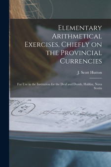 Elementary Arithmetical Exercises, Chiefly on the Provincial Currencies [microform] : for Use in the Institution for the Deaf and Dumb, Halifax, Nova Scotia by J Scott 1833-1891 Hutton - Paperback