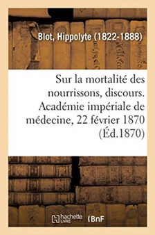 Sur La Mortalite Des Nourrissons, Discours. Academie Imperiale de Medecine, 22 Fevrier 1870 : En Reponse Aux Critiques Adressees Au Rapport de la Commission by Hippolyte Blot - Paperback