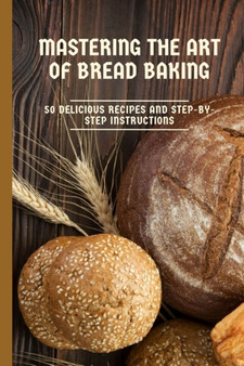Mastering the Art of Bread Baking : 50 Delicious Recipes and Step-by-Step Instructions