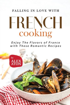 Falling in Love with French Cooking : Enjoy The Flavors of France with These Romantic Recipes