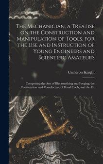 The Mechanician, a Treatise on the Construction and Manipulation of Tools, for the use and Instruction of Young Engineers and Scientific Amateurs; Comprising the Arts of Blacksmithing and Forging; the by Cameron Knight - Hardback