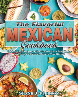 The Flavorful Mexican Cookbook : Original Tasty Recipes to Give You the Flavor from Mexico and Keep the Mexican Flavor in Your Kitchen