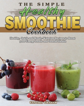 The Simple Healthy Smoothie Cookbook : Healthy, Quick and Mouth-Watering Recipes to Boost your Energy Levels and Overall Health