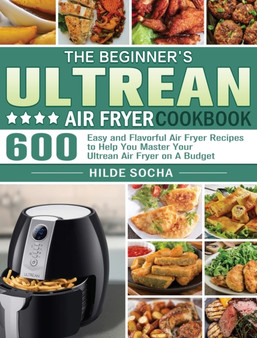 The Beginner's Ultrean Air Fryer Cookbook : 600 Easy and Flavorful Air Fryer Recipes to Help You Master Your Ultrean Air Fryer on A Budget