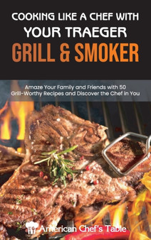 Cooking Like a Chef with Your Traeger Grill and Smoker : Amaze Your Family and Friends with 50 Grill-Worthy Recipes and Discover the Chef in You