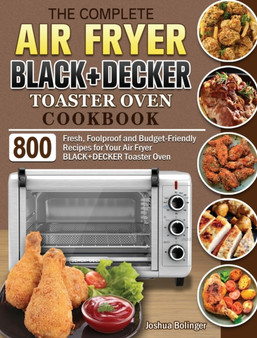 The Complete Air Fryer BLACK+DECKER Toaster Oven Cookbook : 800 Fresh, Foolproof and Budget-Friendly Recipes for Your Air Fryer BLACK+DECKER Toaster Oven