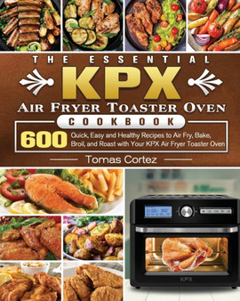 The Essential KPX Air Fryer Toaster Oven Cookbook : 600 Quick, Easy and Healthy Recipes to Air Fry, Bake, Broil, and Roast with Your KPX Air Fryer Toaster Oven
