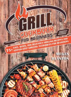 Grill Cookbook for Beginners : 75+ Easy, Quick, and Delicious Grilling Recipes and Step-By-Step Grilling Techniques for Beginners