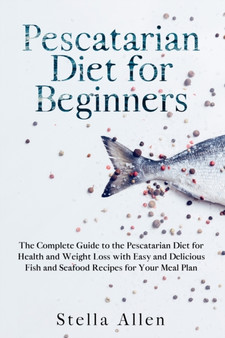 Pescatarian Diet for Beginners : The Complete Guide to the Pescatarian Diet for Health and Weight Loss with Easy and Delicious Fish and Seafood Recipes for Your Meal Plan